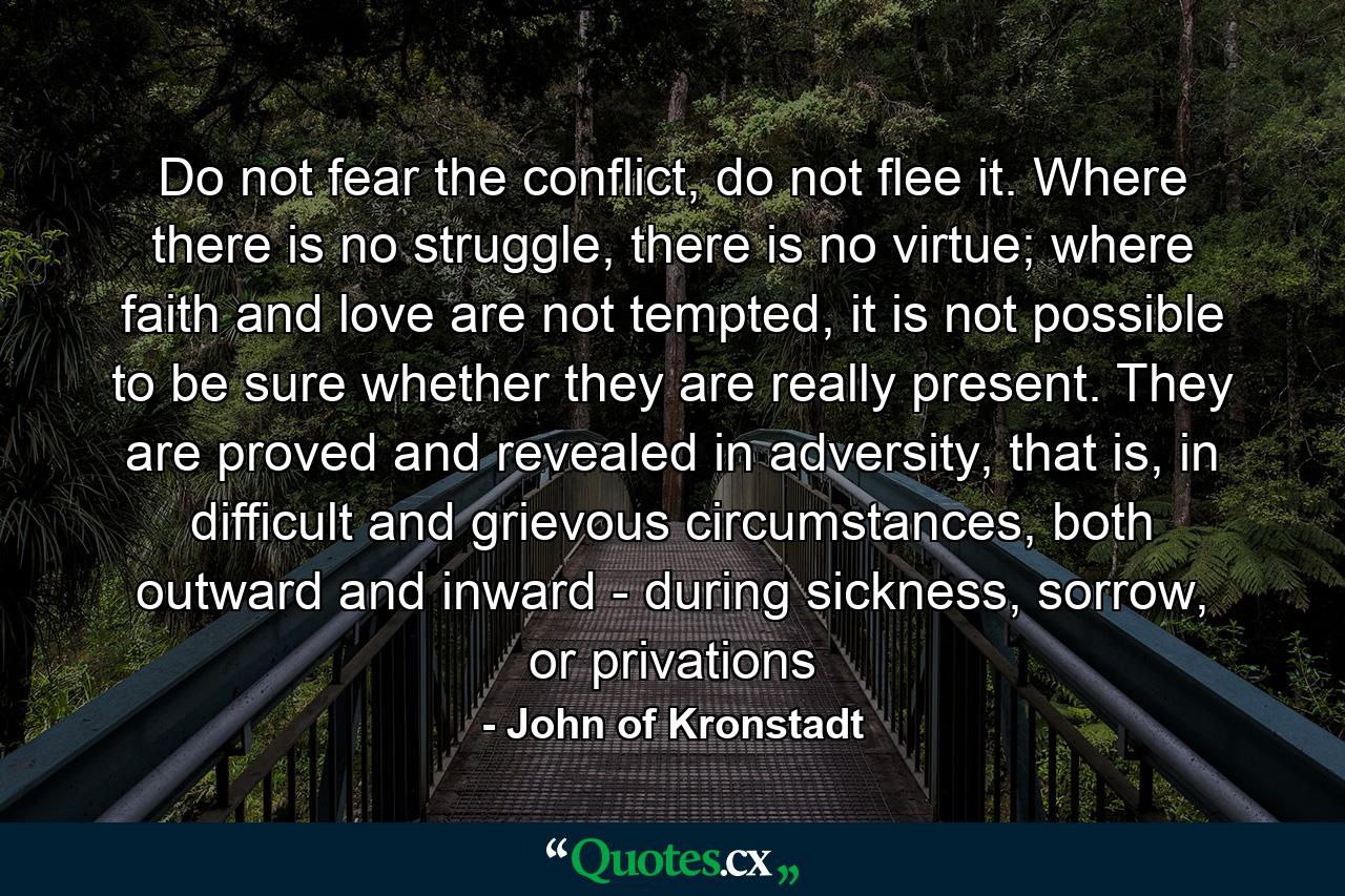 Do not fear the conflict, do not flee it. Where there is no struggle, there is no virtue; where faith and love are not tempted, it is not possible to be sure whether they are really present. They are proved and revealed in adversity, that is, in difficult and grievous circumstances, both outward and inward - during sickness, sorrow, or privations - Quote by John of Kronstadt