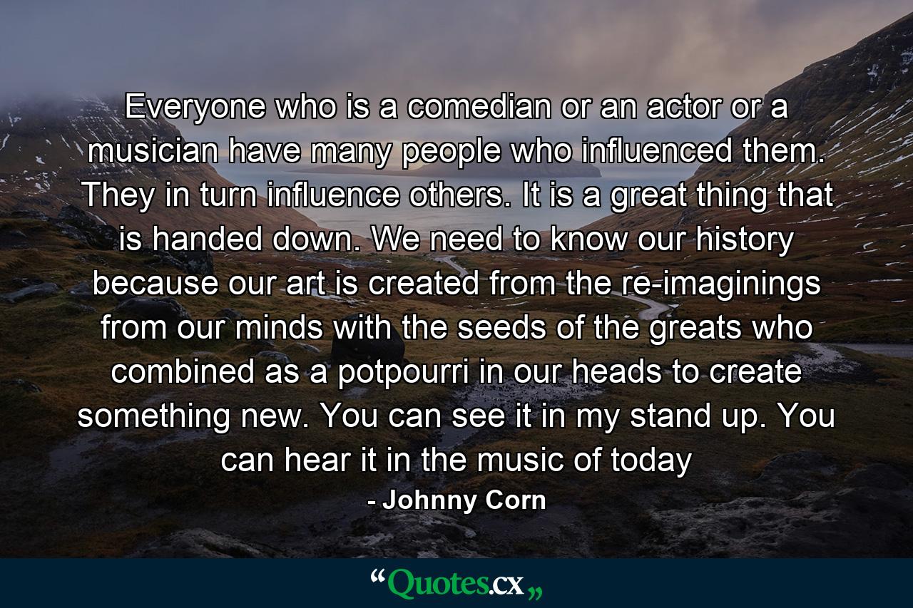 Everyone who is a comedian or an actor or a musician have many people who influenced them. They in turn influence others. It is a great thing that is handed down. We need to know our history because our art is created from the re-imaginings from our minds with the seeds of the greats who combined as a potpourri in our heads to create something new. You can see it in my stand up. You can hear it in the music of today - Quote by Johnny Corn