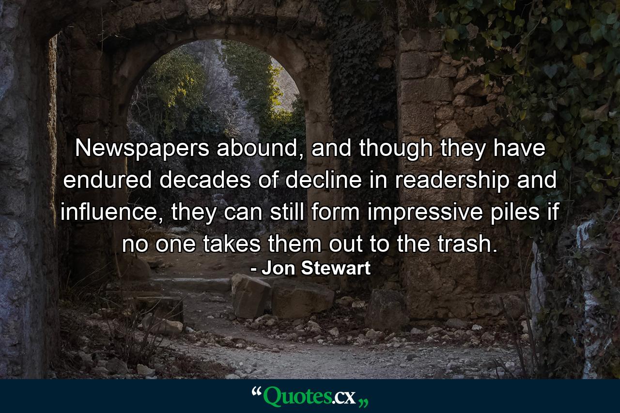 Newspapers abound, and though they have endured decades of decline in readership and influence, they can still form impressive piles if no one takes them out to the trash. - Quote by Jon Stewart