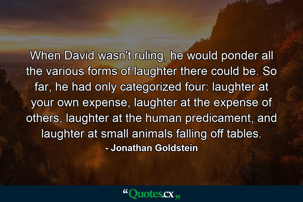 When David wasn't ruling, he would ponder all the various forms of laughter there could be. So far, he had only categorized four: laughter at your own expense, laughter at the expense of others, laughter at the human predicament, and laughter at small animals falling off tables. - Quote by Jonathan Goldstein