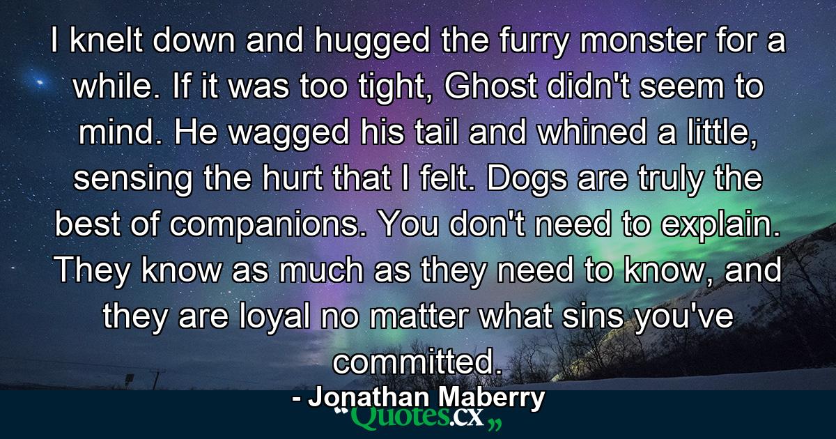 I knelt down and hugged the furry monster for a while. If it was too tight, Ghost didn't seem to mind. He wagged his tail and whined a little, sensing the hurt that I felt. Dogs are truly the best of companions. You don't need to explain. They know as much as they need to know, and they are loyal no matter what sins you've committed. - Quote by Jonathan Maberry