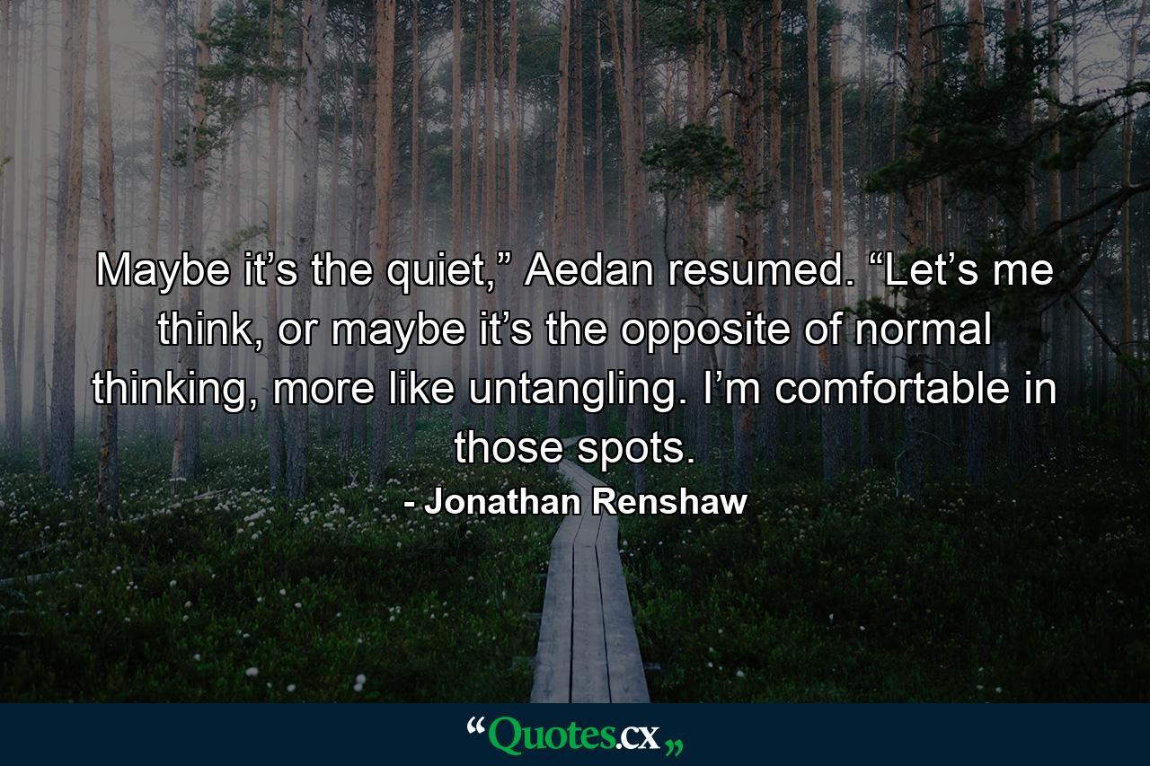 Maybe it’s the quiet,” Aedan resumed. “Let’s me think, or maybe it’s the opposite of normal thinking, more like untangling. I’m comfortable in those spots. - Quote by Jonathan Renshaw