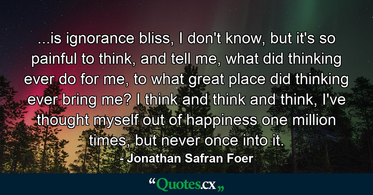 ...is ignorance bliss, I don't know, but it's so painful to think, and tell me, what did thinking ever do for me, to what great place did thinking ever bring me? I think and think and think, I've thought myself out of happiness one million times, but never once into it. - Quote by Jonathan Safran Foer