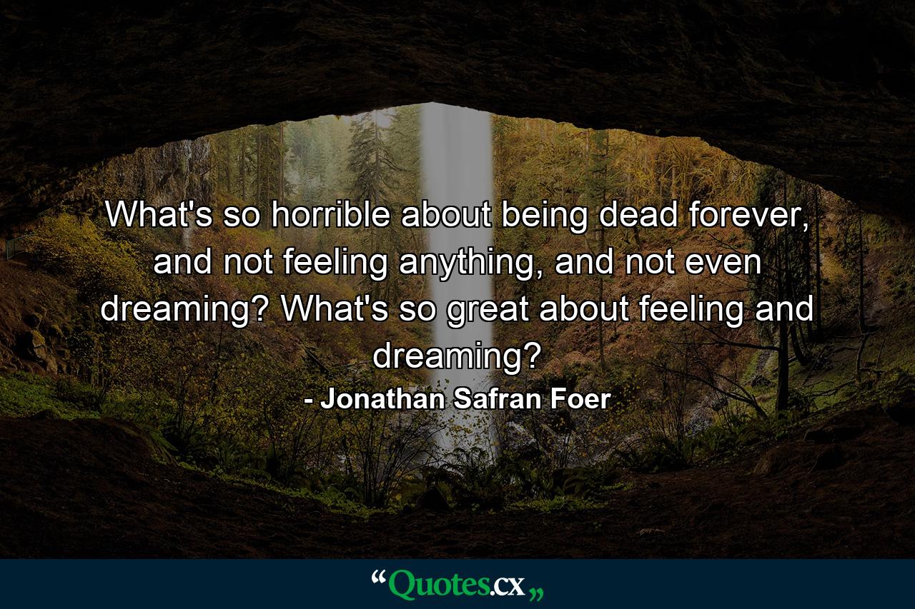 What's so horrible about being dead forever, and not feeling anything, and not even dreaming? What's so great about feeling and dreaming? - Quote by Jonathan Safran Foer