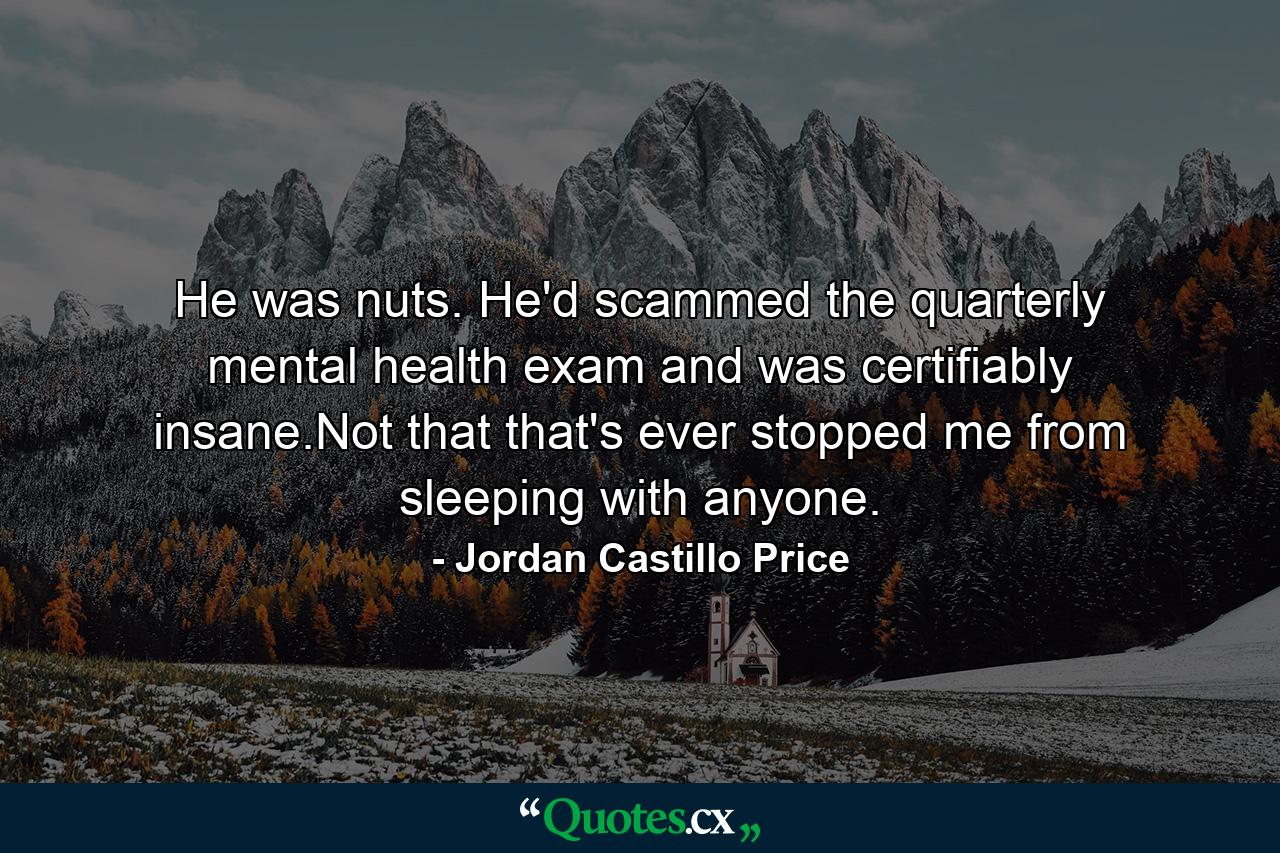 He was nuts. He'd scammed the quarterly mental health exam and was certifiably insane.Not that that's ever stopped me from sleeping with anyone. - Quote by Jordan Castillo Price