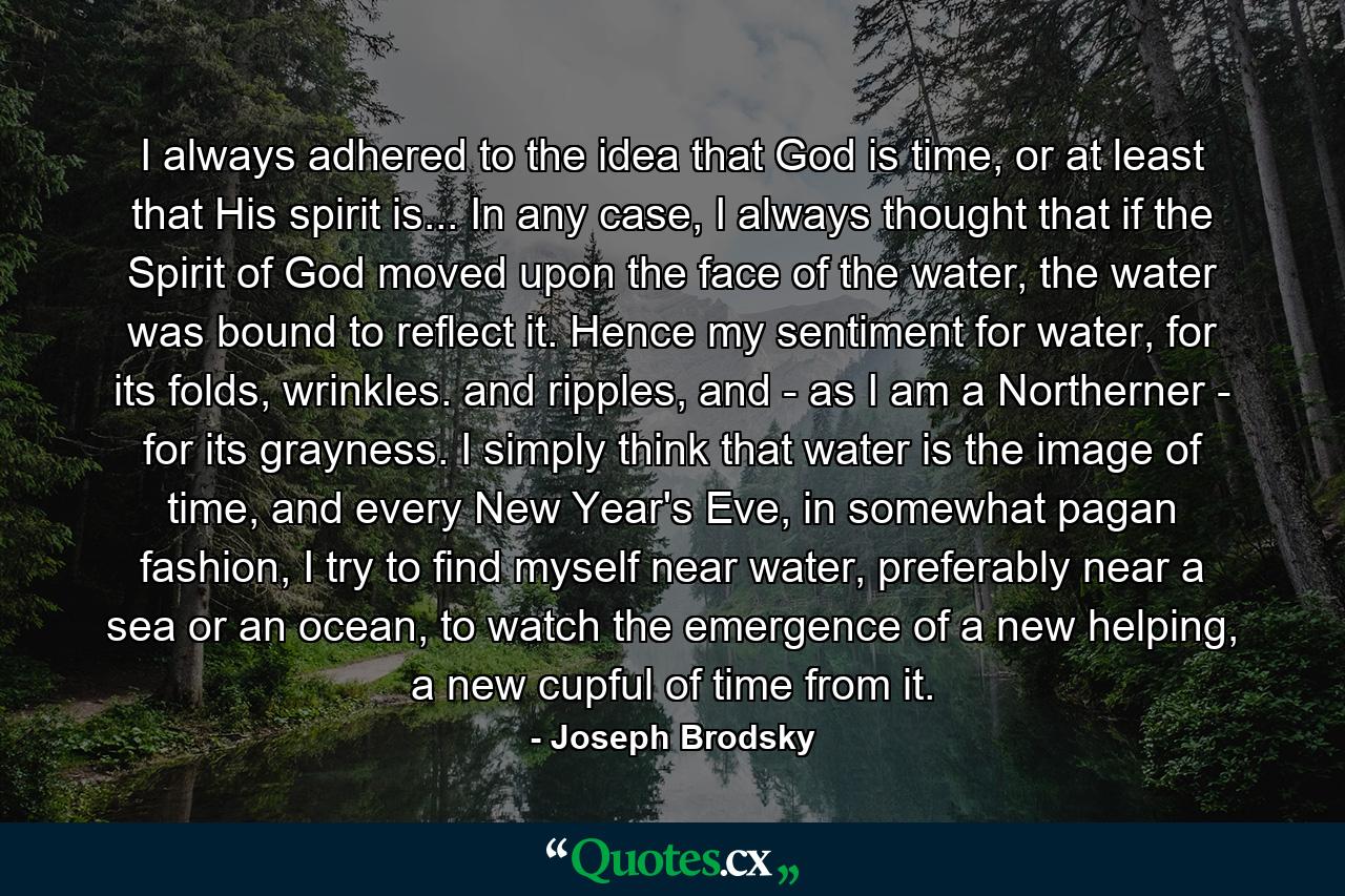 I always adhered to the idea that God is time, or at least that His spirit is... In any case, I always thought that if the Spirit of God moved upon the face of the water, the water was bound to reflect it. Hence my sentiment for water, for its folds, wrinkles. and ripples, and - as I am a Northerner - for its grayness. I simply think that water is the image of time, and every New Year's Eve, in somewhat pagan fashion, I try to find myself near water, preferably near a sea or an ocean, to watch the emergence of a new helping, a new cupful of time from it. - Quote by Joseph Brodsky