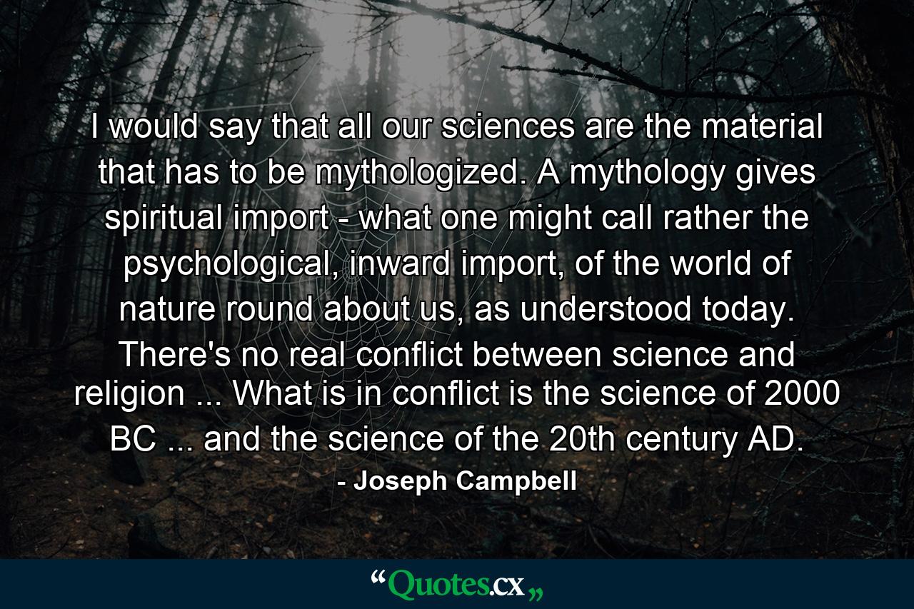 I would say that all our sciences are the material that has to be mythologized. A mythology gives spiritual import - what one might call rather the psychological, inward import, of the world of nature round about us, as understood today. There's no real conflict between science and religion ... What is in conflict is the science of 2000 BC ... and the science of the 20th century AD. - Quote by Joseph Campbell