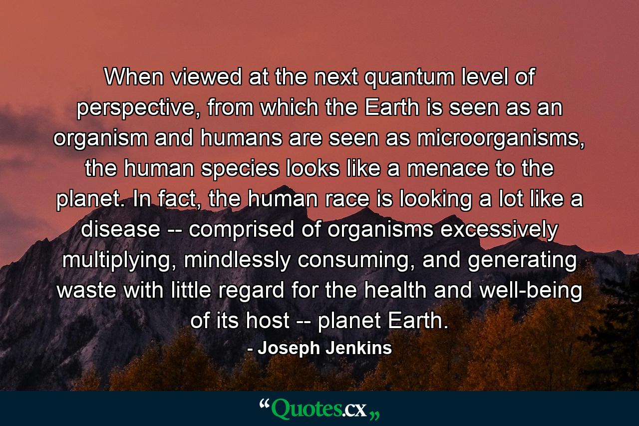 When viewed at the next quantum level of perspective, from which the Earth is seen as an organism and humans are seen as microorganisms, the human species looks like a menace to the planet. In fact, the human race is looking a lot like a disease -- comprised of organisms excessively multiplying, mindlessly consuming, and generating waste with little regard for the health and well-being of its host -- planet Earth. - Quote by Joseph Jenkins