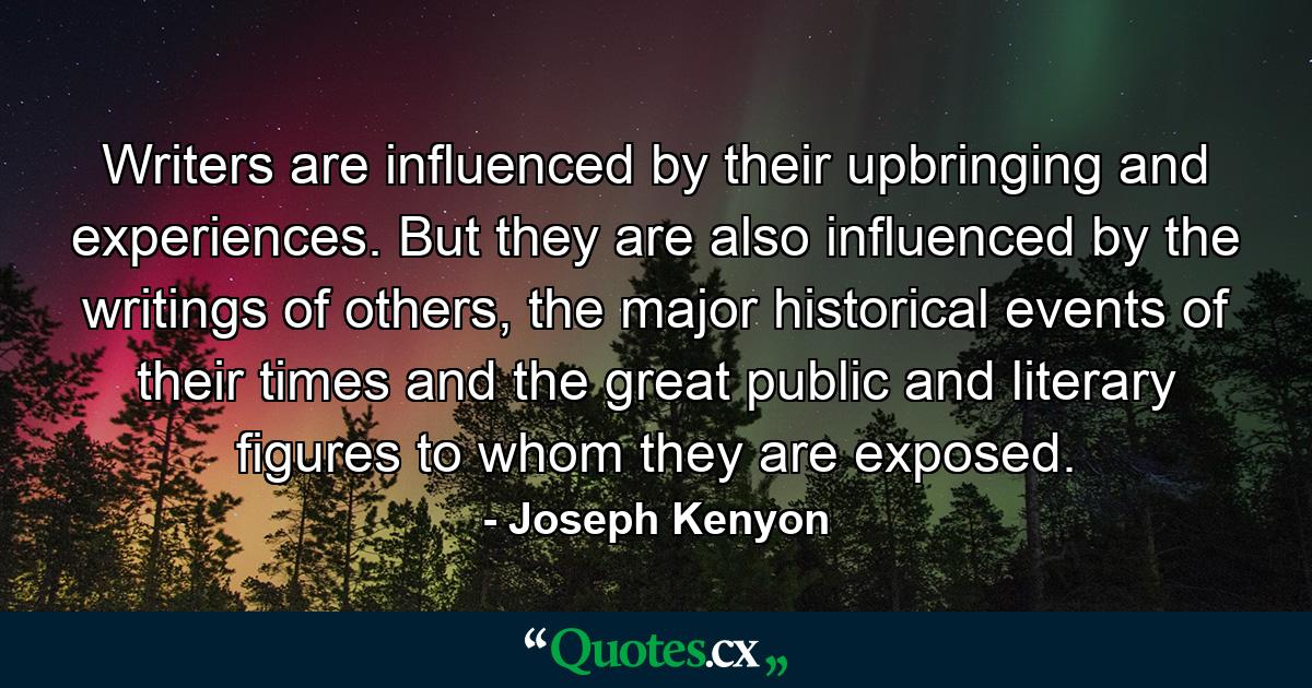 Writers are influenced by their upbringing and experiences. But they are also influenced by the writings of others, the major historical events of their times and the great public and literary figures to whom they are exposed. - Quote by Joseph Kenyon