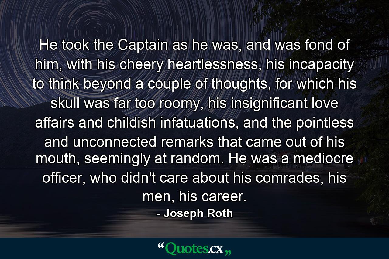 He took the Captain as he was, and was fond of him, with his cheery heartlessness, his incapacity to think beyond a couple of thoughts, for which his skull was far too roomy, his insignificant love affairs and childish infatuations, and the pointless and unconnected remarks that came out of his mouth, seemingly at random. He was a mediocre officer, who didn't care about his comrades, his men, his career. - Quote by Joseph Roth