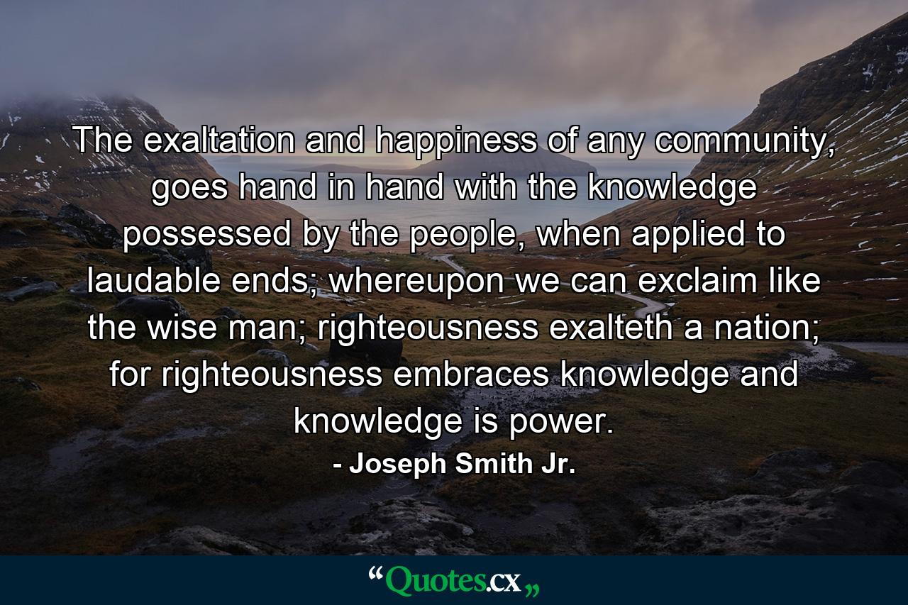 The exaltation and happiness of any community, goes hand in hand with the knowledge possessed by the people, when applied to laudable ends; whereupon we can exclaim like the wise man; righteousness exalteth a nation; for righteousness embraces knowledge and knowledge is power. - Quote by Joseph Smith Jr.