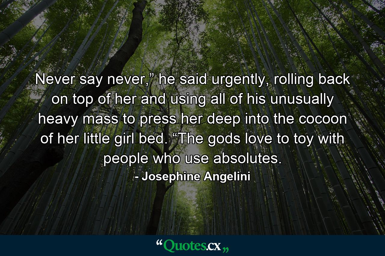 Never say never,” he said urgently, rolling back on top of her and using all of his unusually heavy mass to press her deep into the cocoon of her little girl bed. “The gods love to toy with people who use absolutes. - Quote by Josephine Angelini