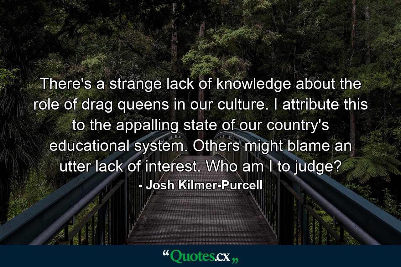 There's a strange lack of knowledge about the role of drag queens in our culture. I attribute this to the appalling state of our country's educational system. Others might blame an utter lack of interest. Who am I to judge? - Quote by Josh Kilmer-Purcell