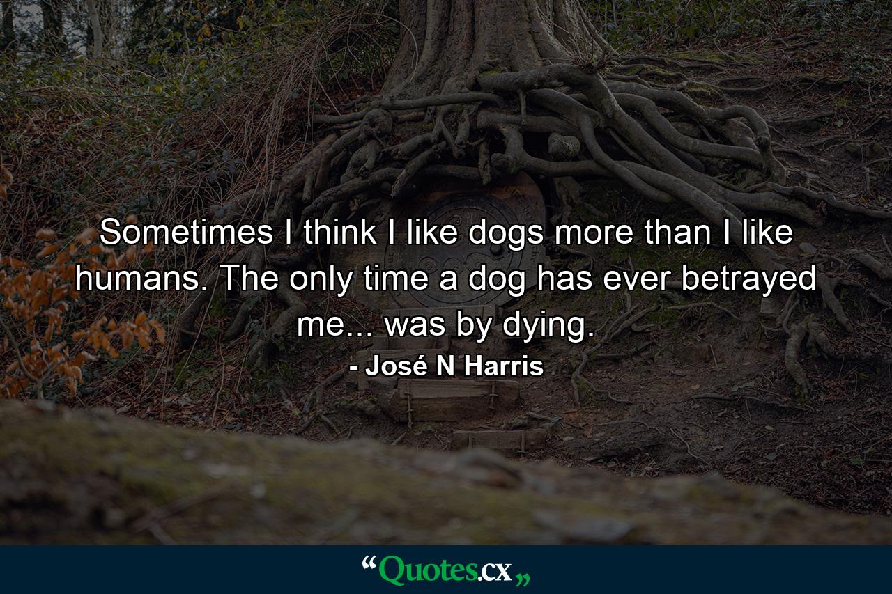 Sometimes I think I like dogs more than I like humans. The only time a dog has ever betrayed me... was by dying. - Quote by José N Harris