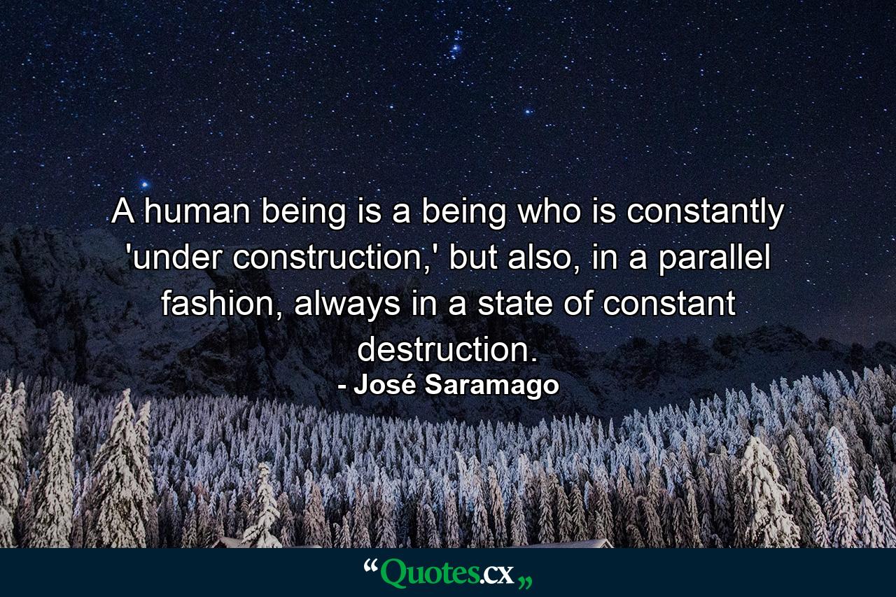 A human being is a being who is constantly 'under construction,' but also, in a parallel fashion, always in a state of constant destruction. - Quote by José Saramago