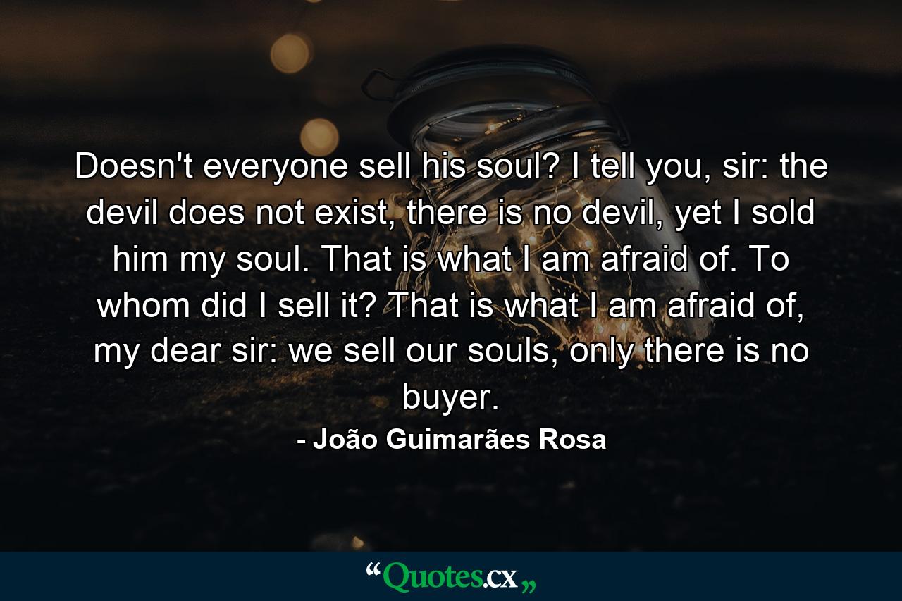 Doesn't everyone sell his soul? I tell you, sir: the devil does not exist, there is no devil, yet I sold him my soul. That is what I am afraid of. To whom did I sell it? That is what I am afraid of, my dear sir: we sell our souls, only there is no buyer. - Quote by João Guimarães Rosa