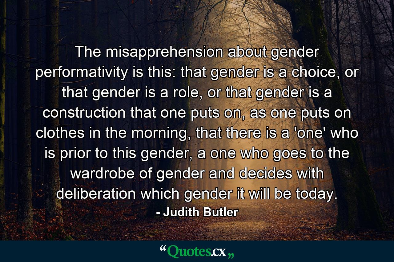 The misapprehension about gender performativity is this: that gender is a choice, or that gender is a role, or that gender is a construction that one puts on, as one puts on clothes in the morning, that there is a 'one' who is prior to this gender, a one who goes to the wardrobe of gender and decides with deliberation which gender it will be today. - Quote by Judith Butler