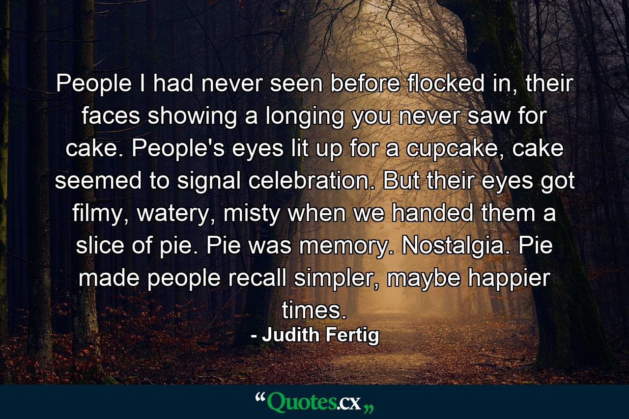 People I had never seen before flocked in, their faces showing a longing you never saw for cake. People's eyes lit up for a cupcake, cake seemed to signal celebration. But their eyes got filmy, watery, misty when we handed them a slice of pie. Pie was memory. Nostalgia. Pie made people recall simpler, maybe happier times. - Quote by Judith Fertig