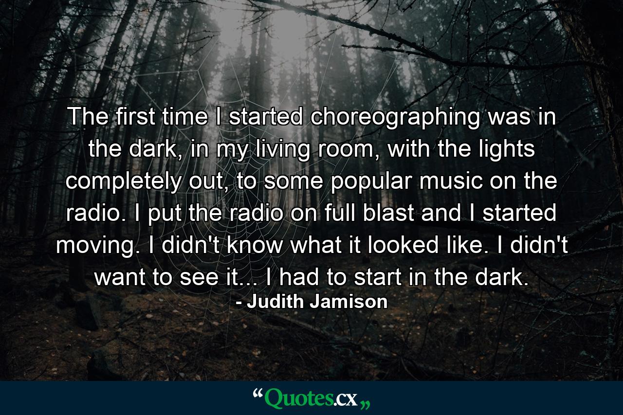 The first time I started choreographing was in the dark, in my living room, with the lights completely out, to some popular music on the radio. I put the radio on full blast and I started moving. I didn't know what it looked like. I didn't want to see it... I had to start in the dark. - Quote by Judith Jamison