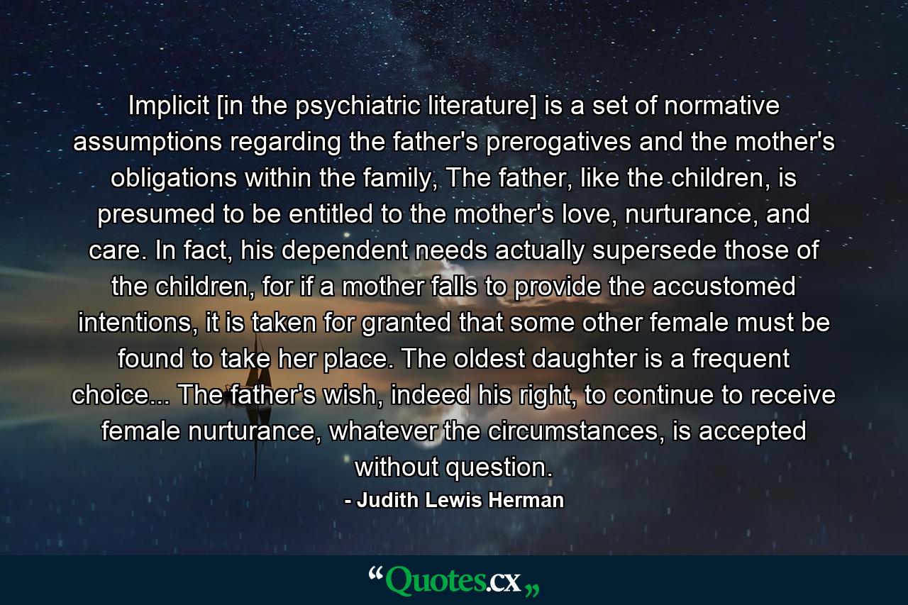 Implicit [in the psychiatric literature] is a set of normative assumptions regarding the father's prerogatives and the mother's obligations within the family, The father, like the children, is presumed to be entitled to the mother's love, nurturance, and care. In fact, his dependent needs actually supersede those of the children, for if a mother falls to provide the accustomed intentions, it is taken for granted that some other female must be found to take her place. The oldest daughter is a frequent choice... The father's wish, indeed his right, to continue to receive female nurturance, whatever the circumstances, is accepted without question. - Quote by Judith Lewis Herman