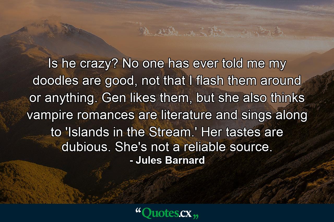 Is he crazy? No one has ever told me my doodles are good, not that I flash them around or anything. Gen likes them, but she also thinks vampire romances are literature and sings along to 'Islands in the Stream.' Her tastes are dubious. She's not a reliable source. - Quote by Jules Barnard