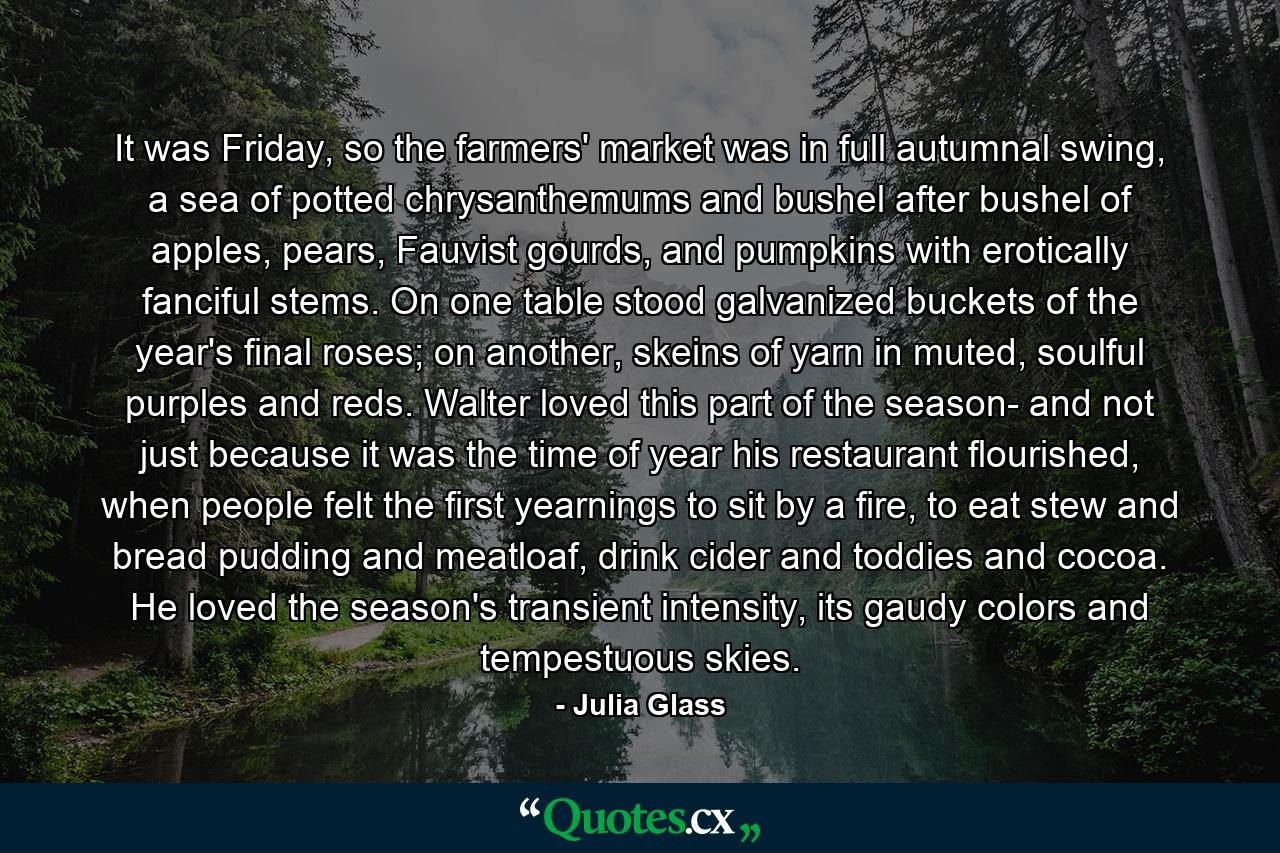 It was Friday, so the farmers' market was in full autumnal swing, a sea of potted chrysanthemums and bushel after bushel of apples, pears, Fauvist gourds, and pumpkins with erotically fanciful stems. On one table stood galvanized buckets of the year's final roses; on another, skeins of yarn in muted, soulful purples and reds. Walter loved this part of the season- and not just because it was the time of year his restaurant flourished, when people felt the first yearnings to sit by a fire, to eat stew and bread pudding and meatloaf, drink cider and toddies and cocoa. He loved the season's transient intensity, its gaudy colors and tempestuous skies. - Quote by Julia Glass