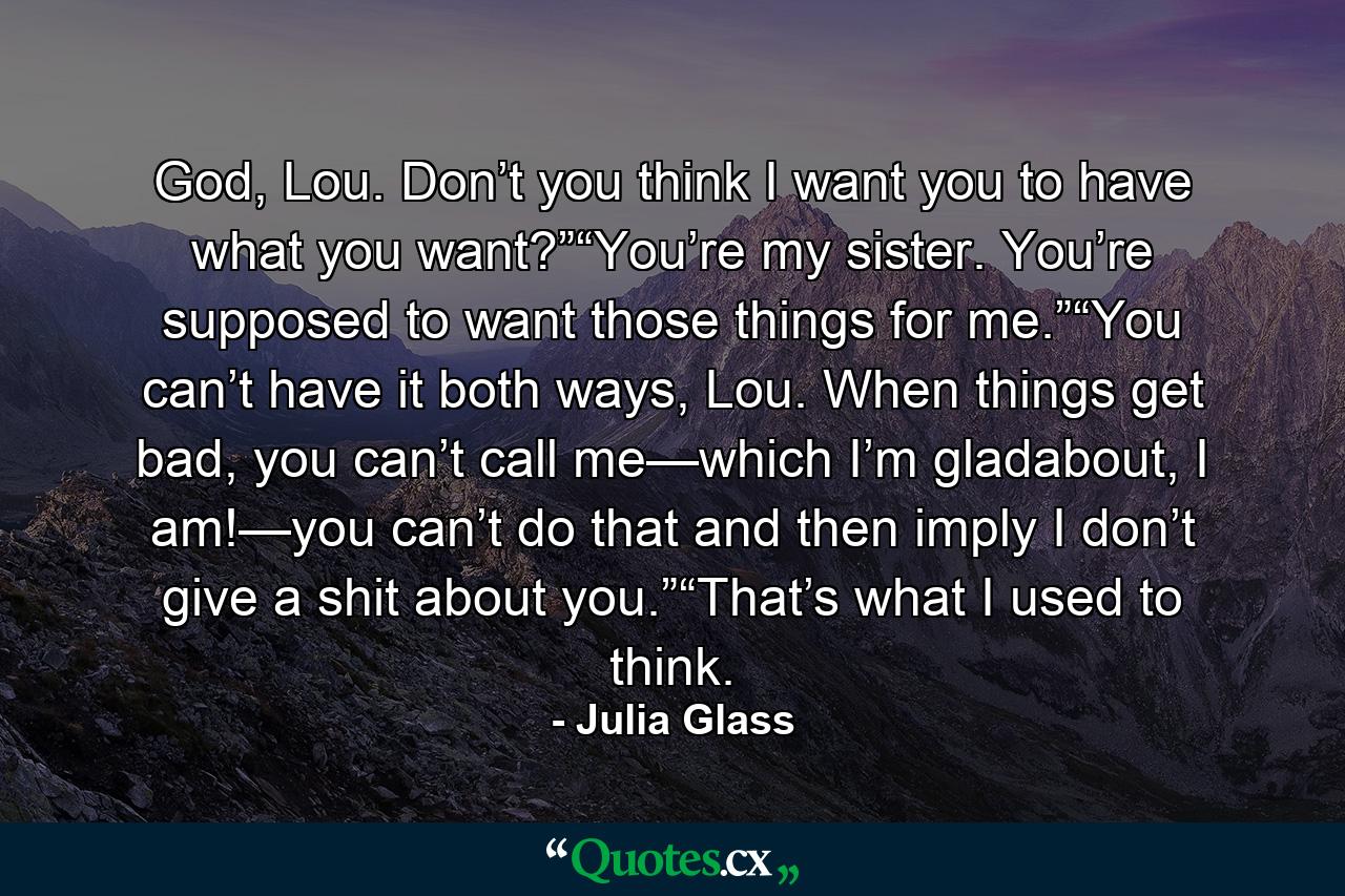 God, Lou. Don’t you think I want you to have what you want?”“You’re my sister. You’re supposed to want those things for me.”“You can’t have it both ways, Lou. When things get bad, you can’t call me—which I’m gladabout, I am!—you can’t do that and then imply I don’t give a shit about you.”“That’s what I used to think. - Quote by Julia Glass