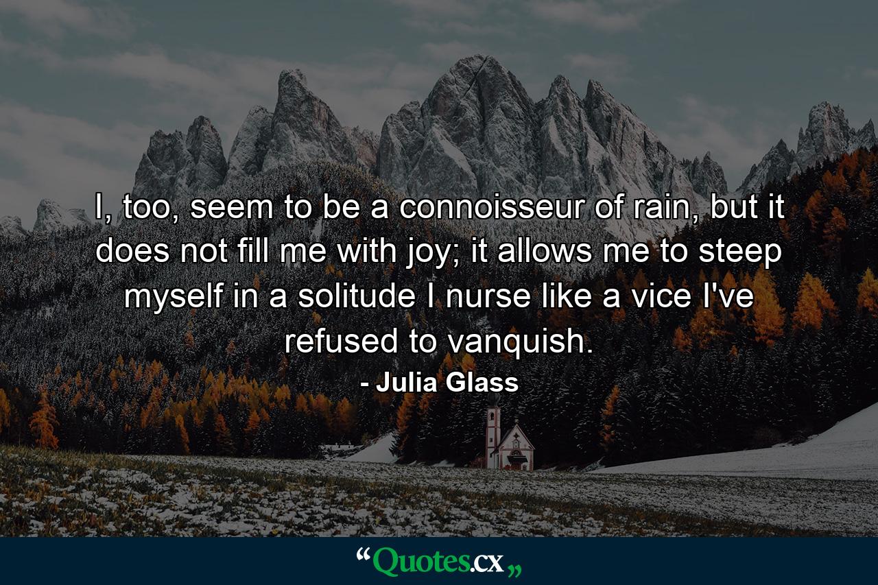 I, too, seem to be a connoisseur of rain, but it does not fill me with joy; it allows me to steep myself in a solitude I nurse like a vice I've refused to vanquish. - Quote by Julia Glass