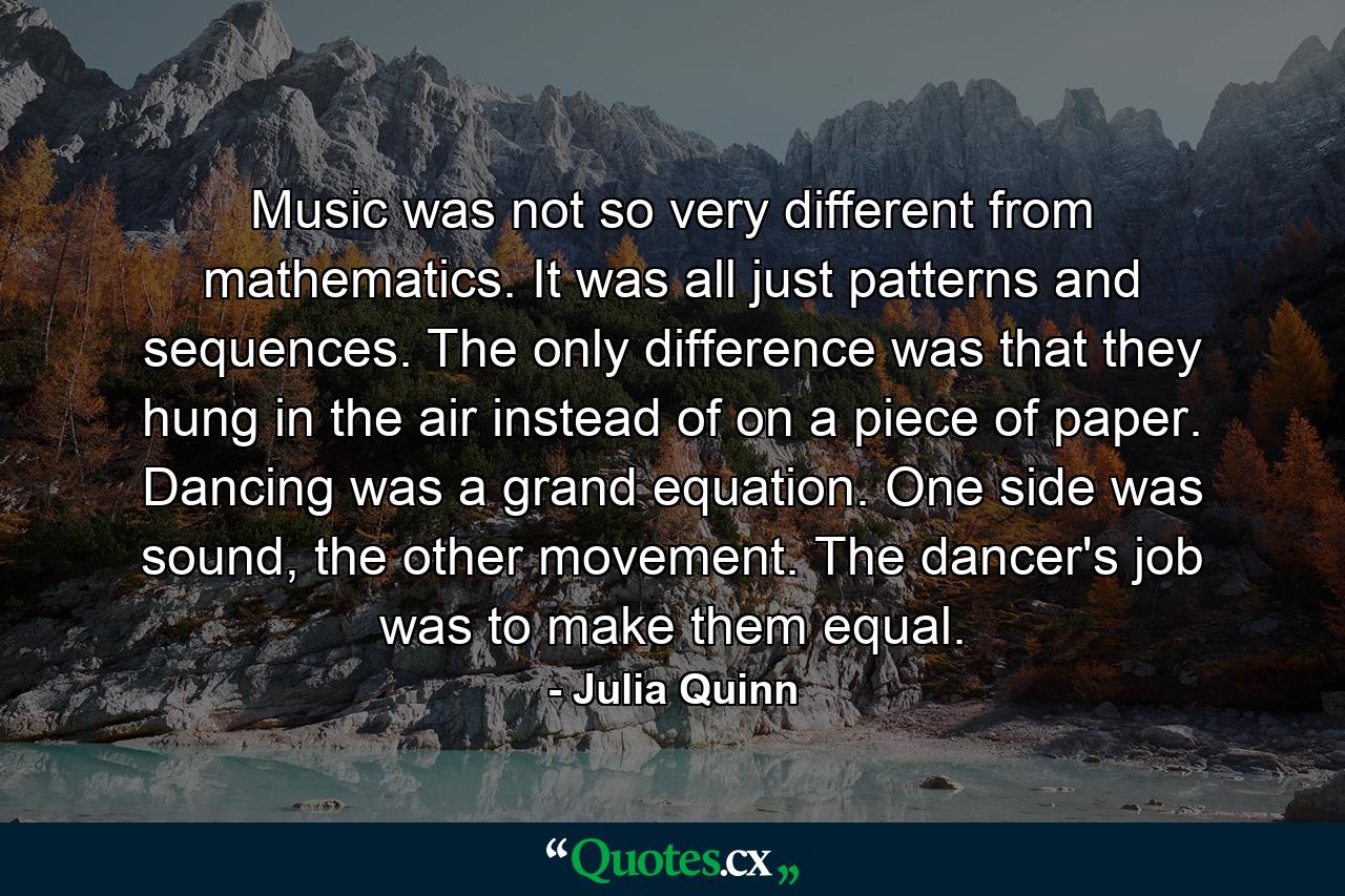 Music was not so very different from mathematics. It was all just patterns and sequences. The only difference was that they hung in the air instead of on a piece of paper. Dancing was a grand equation. One side was sound, the other movement. The dancer's job was to make them equal. - Quote by Julia Quinn