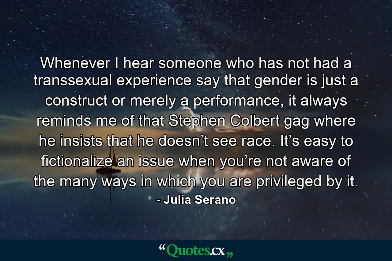 Whenever I hear someone who has not had a transsexual experience say that gender is just a construct or merely a performance, it always reminds me of that Stephen Colbert gag where he insists that he doesn’t see race. It’s easy to fictionalize an issue when you’re not aware of the many ways in which you are privileged by it. - Quote by Julia Serano