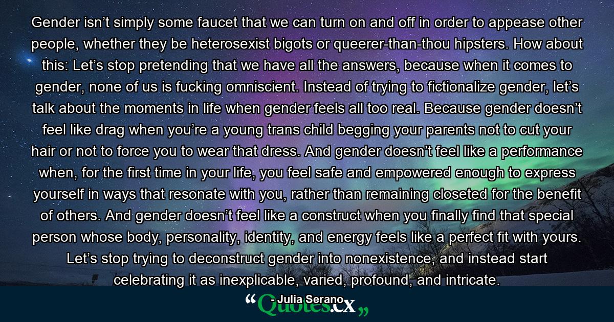 Gender isn’t simply some faucet that we can turn on and off in order to appease other people, whether they be heterosexist bigots or queerer-than-thou hipsters. How about this: Let’s stop pretending that we have all the answers, because when it comes to gender, none of us is fucking omniscient. Instead of trying to fictionalize gender, let’s talk about the moments in life when gender feels all too real. Because gender doesn’t feel like drag when you’re a young trans child begging your parents not to cut your hair or not to force you to wear that dress. And gender doesn’t feel like a performance when, for the first time in your life, you feel safe and empowered enough to express yourself in ways that resonate with you, rather than remaining closeted for the benefit of others. And gender doesn’t feel like a construct when you finally find that special person whose body, personality, identity, and energy feels like a perfect fit with yours. Let’s stop trying to deconstruct gender into nonexistence, and instead start celebrating it as inexplicable, varied, profound, and intricate. - Quote by Julia Serano