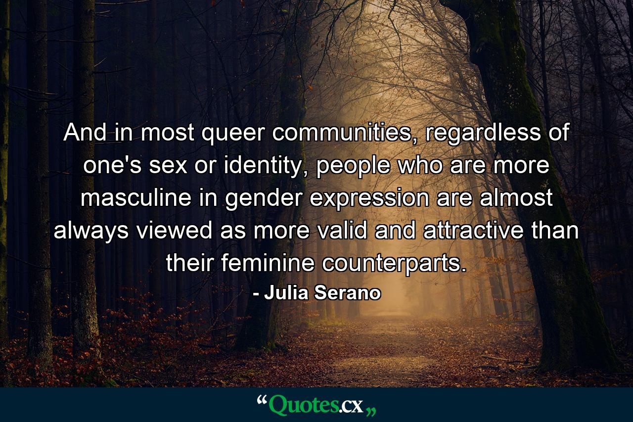 And in most queer communities, regardless of one's sex or identity, people who are more masculine in gender expression are almost always viewed as more valid and attractive than their feminine counterparts. - Quote by Julia Serano