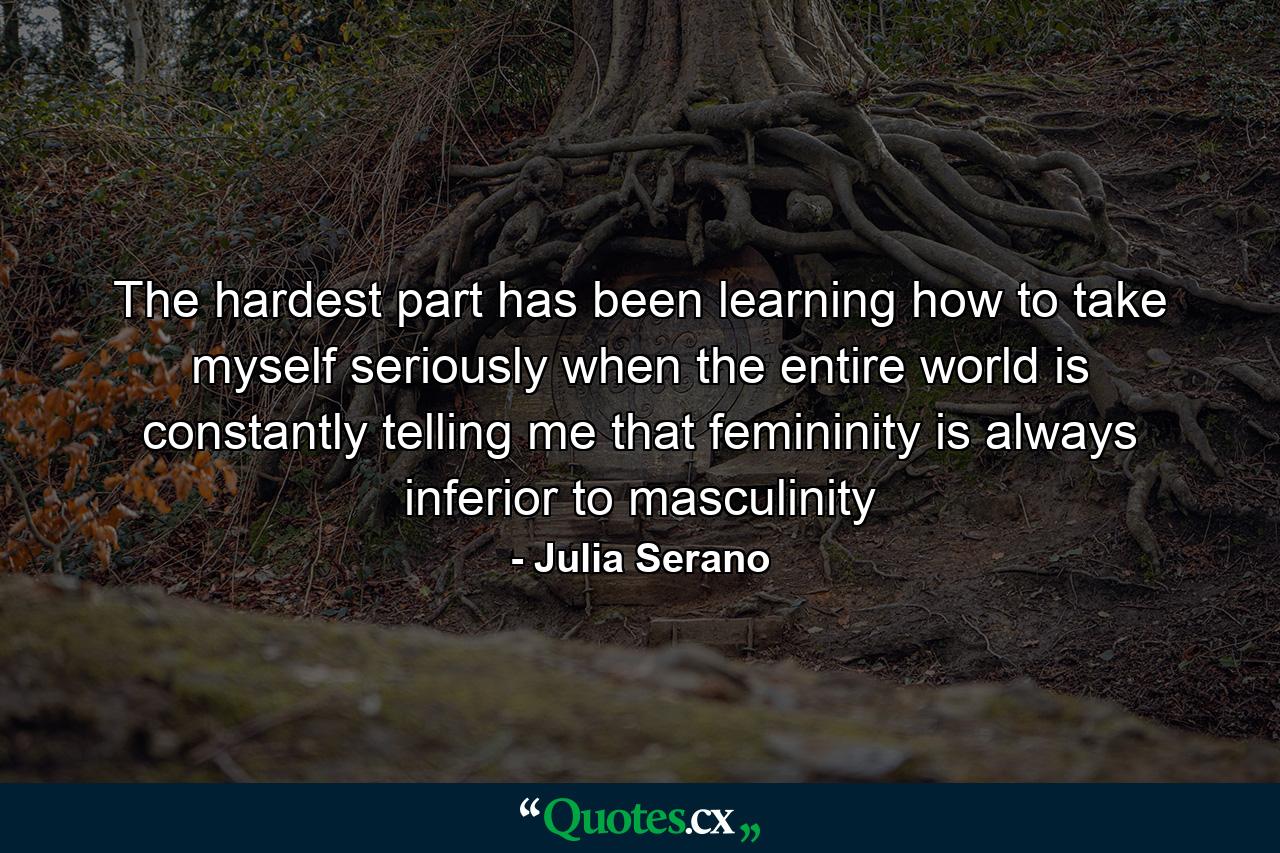 The hardest part has been learning how to take myself seriously when the entire world is constantly telling me that femininity is always inferior to masculinity - Quote by Julia Serano