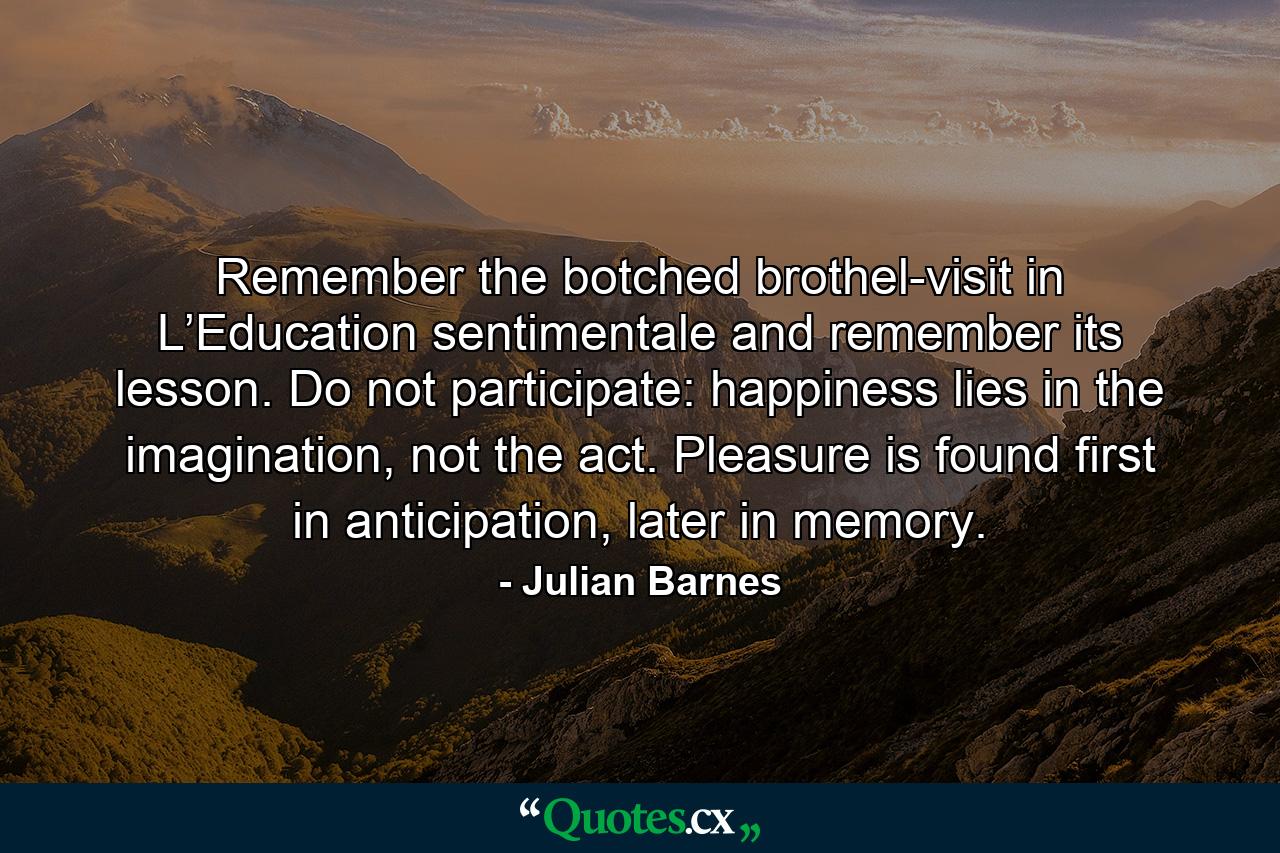 Remember the botched brothel-visit in L’Education sentimentale and remember its lesson. Do not participate: happiness lies in the imagination, not the act. Pleasure is found first in anticipation, later in memory. - Quote by Julian Barnes