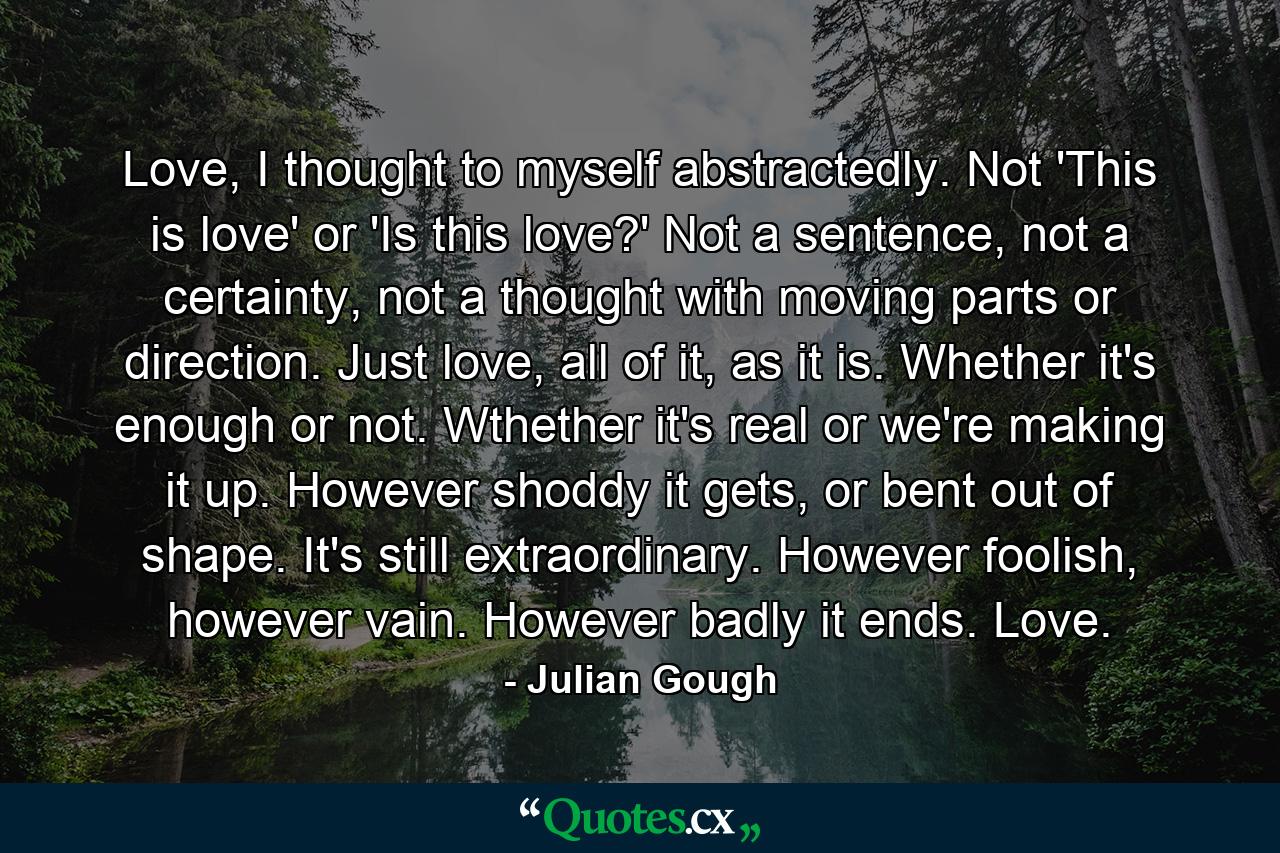 Love, I thought to myself abstractedly. Not 'This is love' or 'Is this love?' Not a sentence, not a certainty, not a thought with moving parts or direction. Just love, all of it, as it is. Whether it's enough or not. Wthether it's real or we're making it up. However shoddy it gets, or bent out of shape. It's still extraordinary. However foolish, however vain. However badly it ends. Love. - Quote by Julian Gough