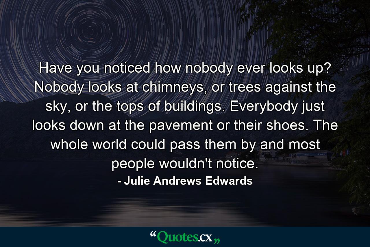 Have you noticed how nobody ever looks up? Nobody looks at chimneys, or trees against the sky, or the tops of buildings. Everybody just looks down at the pavement or their shoes. The whole world could pass them by and most people wouldn't notice. - Quote by Julie Andrews Edwards