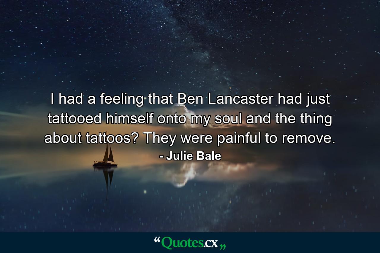 I had a feeling that Ben Lancaster had just tattooed himself onto my soul and the thing about tattoos? They were painful to remove. - Quote by Julie Bale