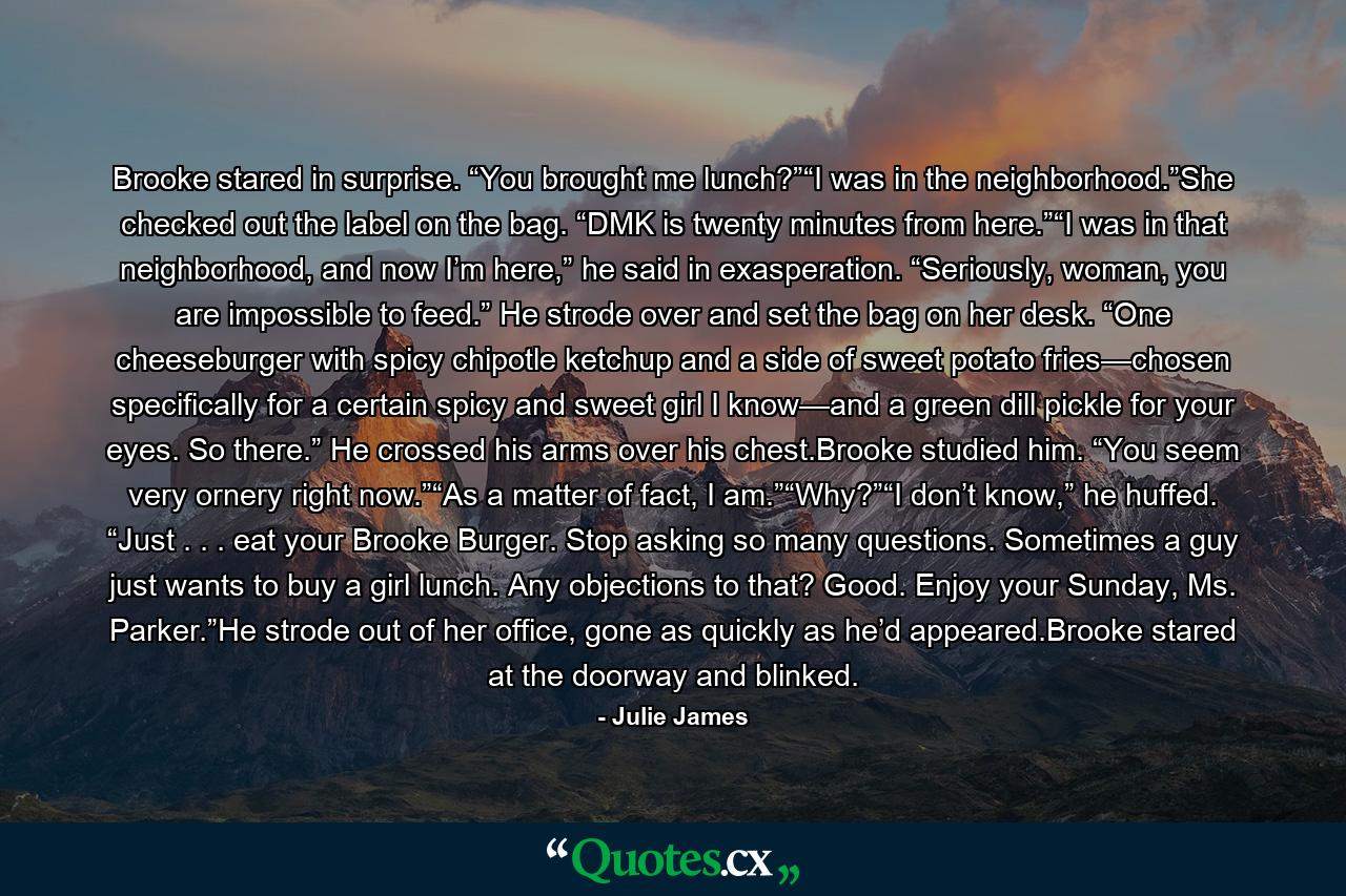 Brooke stared in surprise. “You brought me lunch?”“I was in the neighborhood.”She checked out the label on the bag. “DMK is twenty minutes from here.”“I was in that neighborhood, and now I’m here,” he said in exasperation. “Seriously, woman, you are impossible to feed.” He strode over and set the bag on her desk. “One cheeseburger with spicy chipotle ketchup and a side of sweet potato fries—chosen specifically for a certain spicy and sweet girl I know—and a green dill pickle for your eyes. So there.” He crossed his arms over his chest.Brooke studied him. “You seem very ornery right now.”“As a matter of fact, I am.”“Why?”“I don’t know,” he huffed. “Just . . . eat your Brooke Burger. Stop asking so many questions. Sometimes a guy just wants to buy a girl lunch. Any objections to that? Good. Enjoy your Sunday, Ms. Parker.”He strode out of her office, gone as quickly as he’d appeared.Brooke stared at the doorway and blinked. - Quote by Julie James