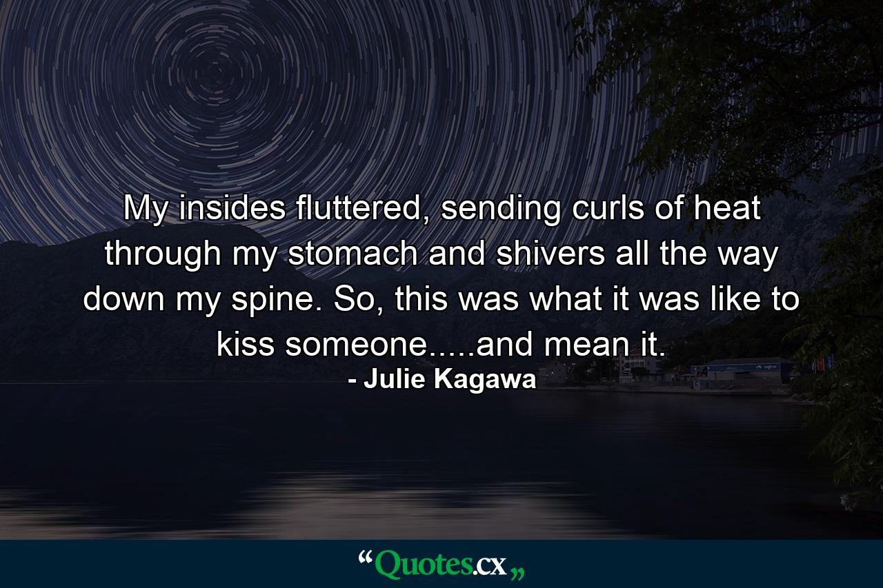 My insides fluttered, sending curls of heat through my stomach and shivers all the way down my spine. So, this was what it was like to kiss someone.....and mean it. - Quote by Julie Kagawa