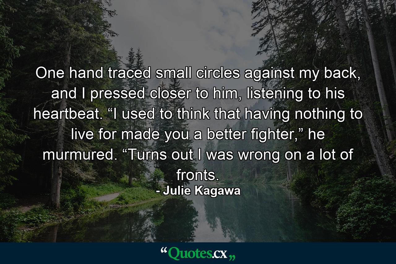 One hand traced small circles against my back, and I pressed closer to him, listening to his heartbeat. “I used to think that having nothing to live for made you a better fighter,” he murmured. “Turns out I was wrong on a lot of fronts. - Quote by Julie Kagawa