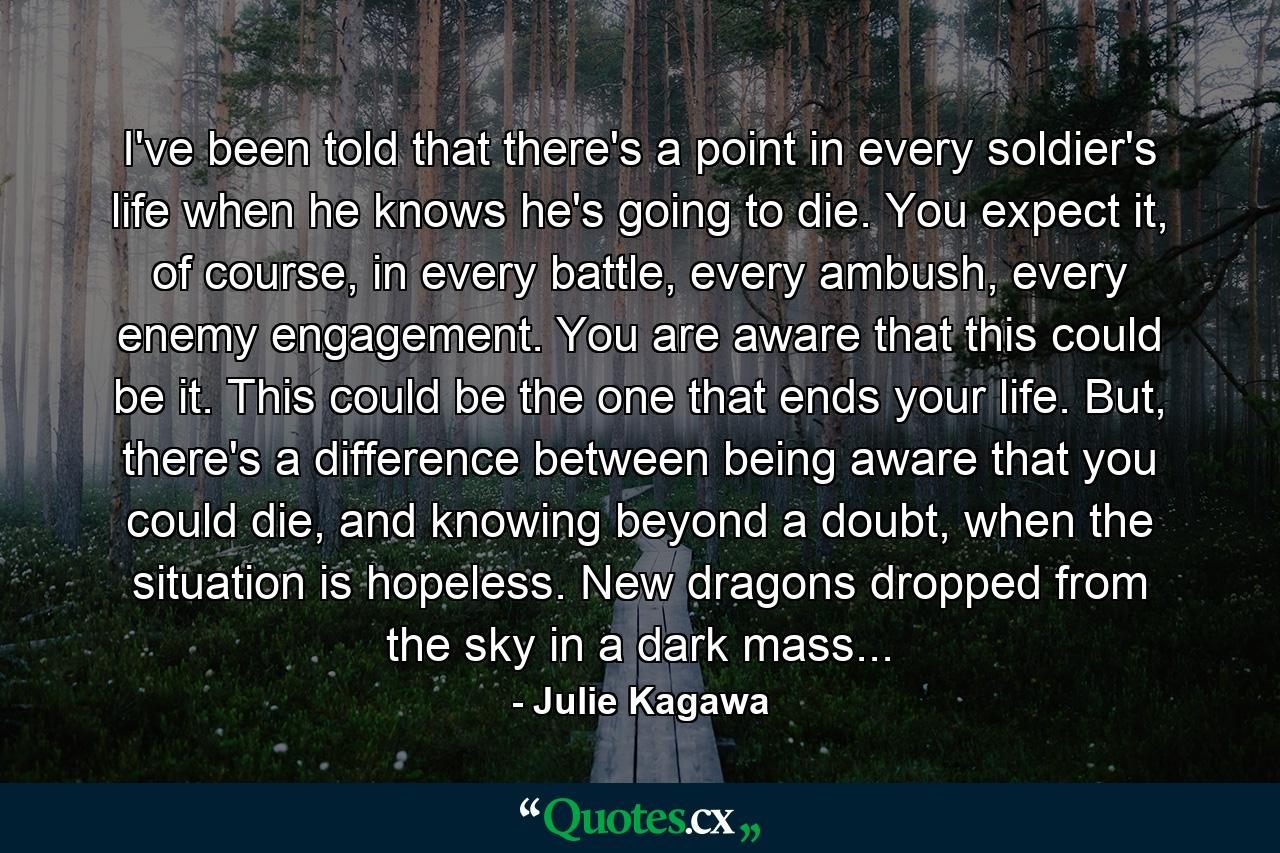 I've been told that there's a point in every soldier's life when he knows he's going to die. You expect it, of course, in every battle, every ambush, every enemy engagement. You are aware that this could be it. This could be the one that ends your life. But, there's a difference between being aware that you could die, and knowing beyond a doubt, when the situation is hopeless. New dragons dropped from the sky in a dark mass... - Quote by Julie Kagawa