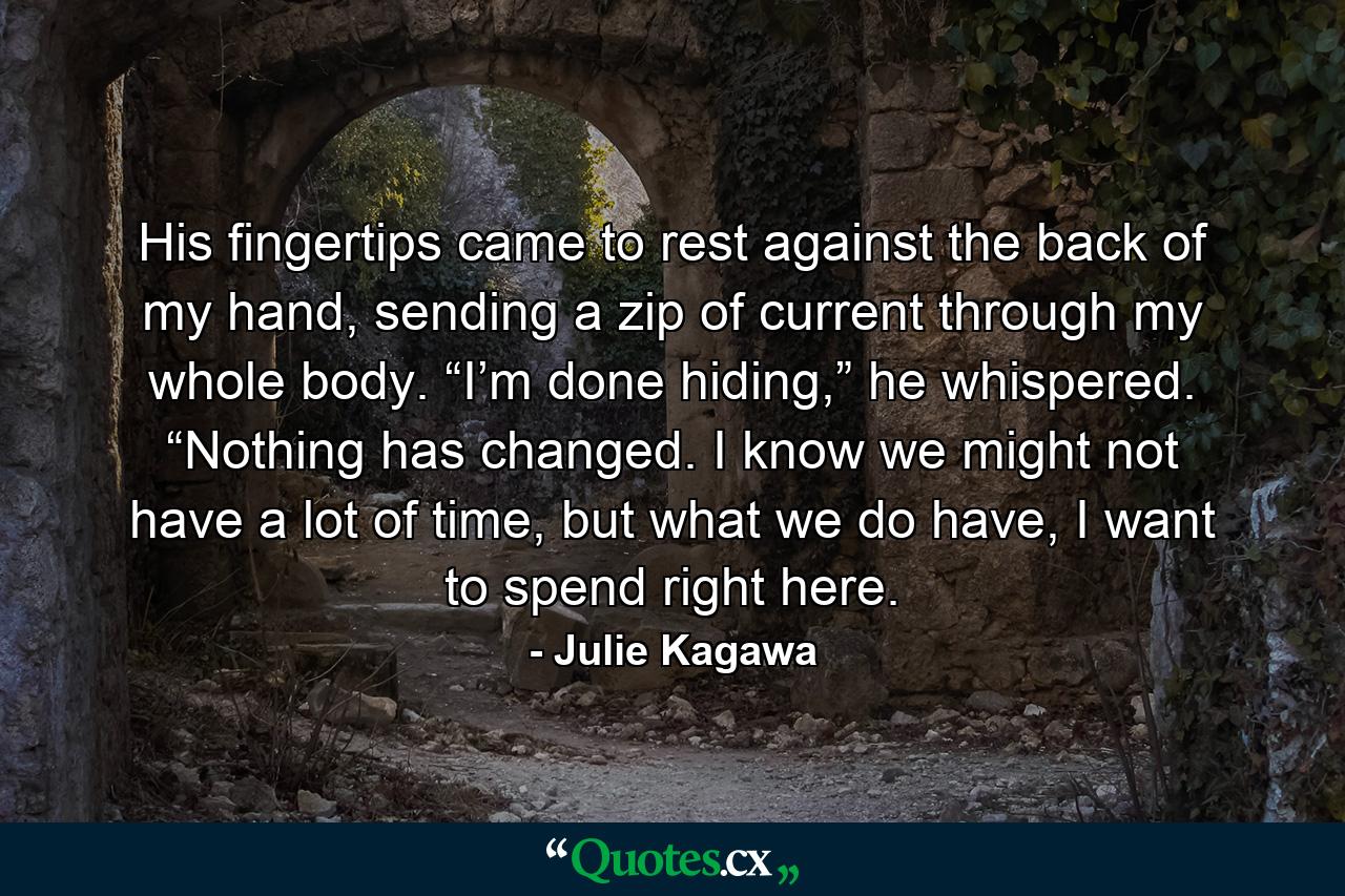 His fingertips came to rest against the back of my hand, sending a zip of current through my whole body. “I’m done hiding,” he whispered. “Nothing has changed. I know we might not have a lot of time, but what we do have, I want to spend right here. - Quote by Julie Kagawa