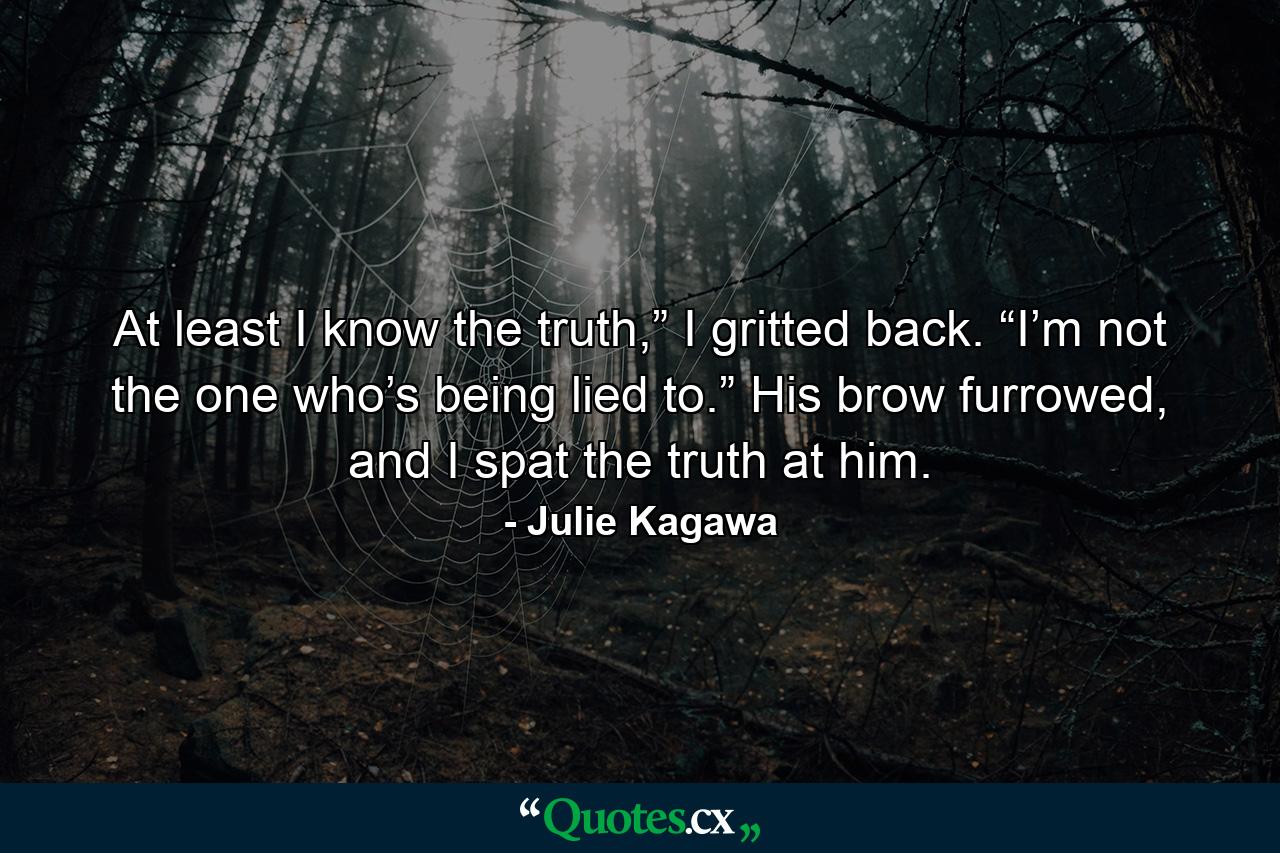 At least I know the truth,” I gritted back. “I’m not the one who’s being lied to.” His brow furrowed, and I spat the truth at him. - Quote by Julie Kagawa