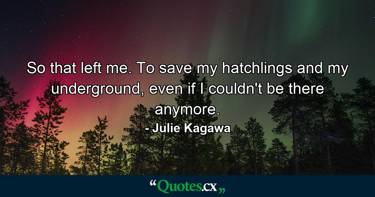 So that left me. To save my hatchlings and my underground, even if I couldn't be there anymore. - Quote by Julie Kagawa