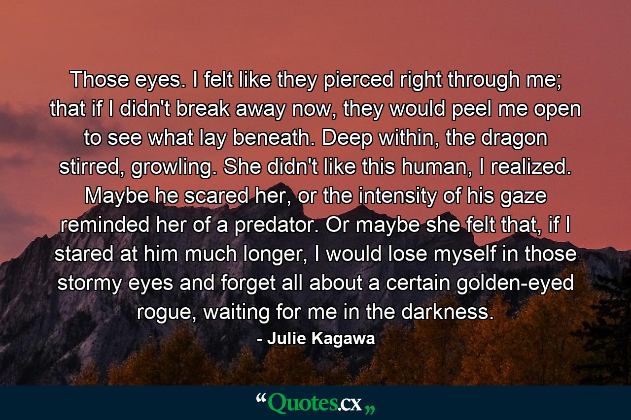 Those eyes. I felt like they pierced right through me; that if I didn't break away now, they would peel me open to see what lay beneath. Deep within, the dragon stirred, growling. She didn't like this human, I realized. Maybe he scared her, or the intensity of his gaze reminded her of a predator. Or maybe she felt that, if I stared at him much longer, I would lose myself in those stormy eyes and forget all about a certain golden-eyed rogue, waiting for me in the darkness. - Quote by Julie Kagawa