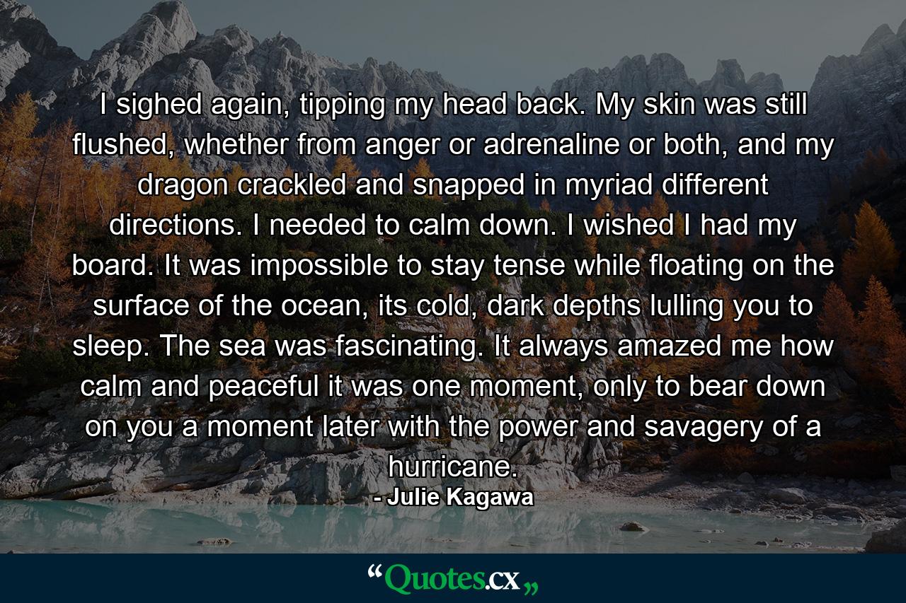 I sighed again, tipping my head back. My skin was still flushed, whether from anger or adrenaline or both, and my dragon crackled and snapped in myriad different directions. I needed to calm down. I wished I had my board. It was impossible to stay tense while floating on the surface of the ocean, its cold, dark depths lulling you to sleep. The sea was fascinating. It always amazed me how calm and peaceful it was one moment, only to bear down on you a moment later with the power and savagery of a hurricane. - Quote by Julie Kagawa