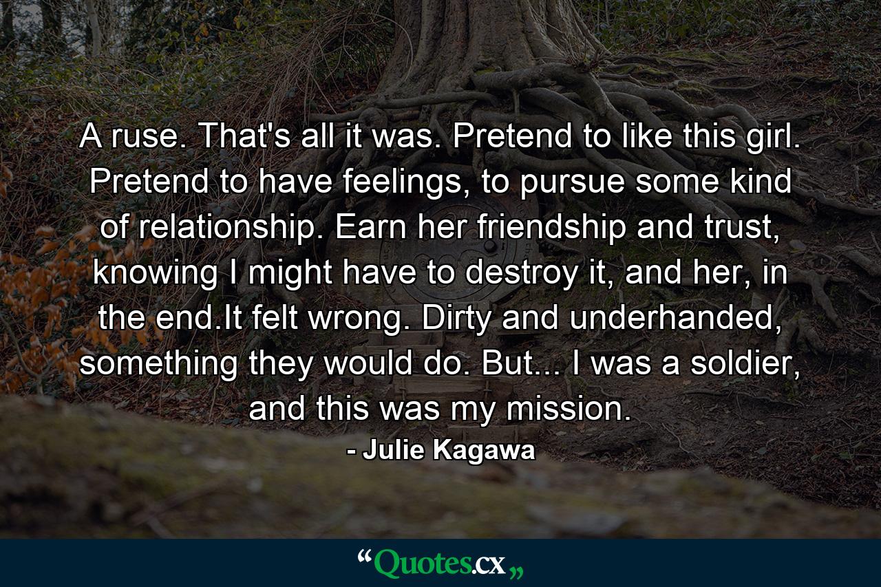 A ruse. That's all it was. Pretend to like this girl. Pretend to have feelings, to pursue some kind of relationship. Earn her friendship and trust, knowing I might have to destroy it, and her, in the end.It felt wrong. Dirty and underhanded, something they would do. But... I was a soldier, and this was my mission. - Quote by Julie Kagawa