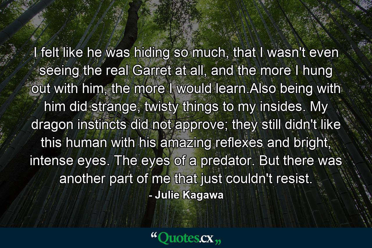 I felt like he was hiding so much, that I wasn't even seeing the real Garret at all, and the more I hung out with him, the more I would learn.Also being with him did strange, twisty things to my insides. My dragon instincts did not approve; they still didn't like this human with his amazing reflexes and bright, intense eyes. The eyes of a predator. But there was another part of me that just couldn't resist. - Quote by Julie Kagawa