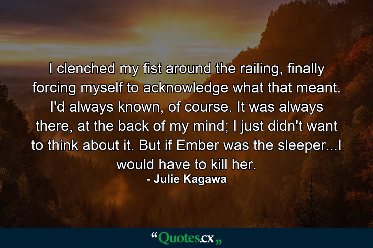 I clenched my fist around the railing, finally forcing myself to acknowledge what that meant. I'd always known, of course. It was always there, at the back of my mind; I just didn't want to think about it. But if Ember was the sleeper...I would have to kill her. - Quote by Julie Kagawa