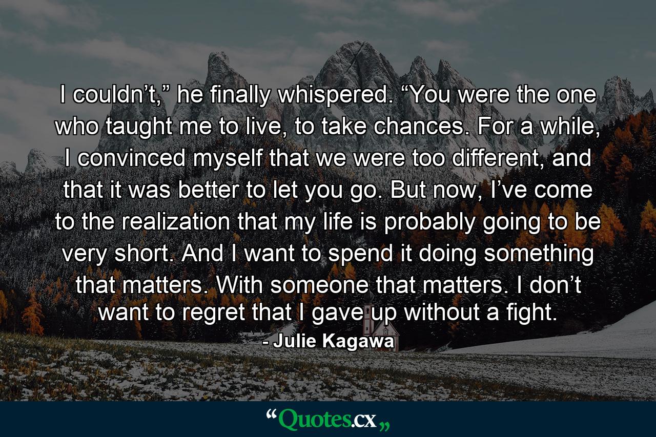 I couldn’t,” he finally whispered. “You were the one who taught me to live, to take chances. For a while, I convinced myself that we were too different, and that it was better to let you go. But now, I’ve come to the realization that my life is probably going to be very short. And I want to spend it doing something that matters. With someone that matters. I don’t want to regret that I gave up without a fight. - Quote by Julie Kagawa